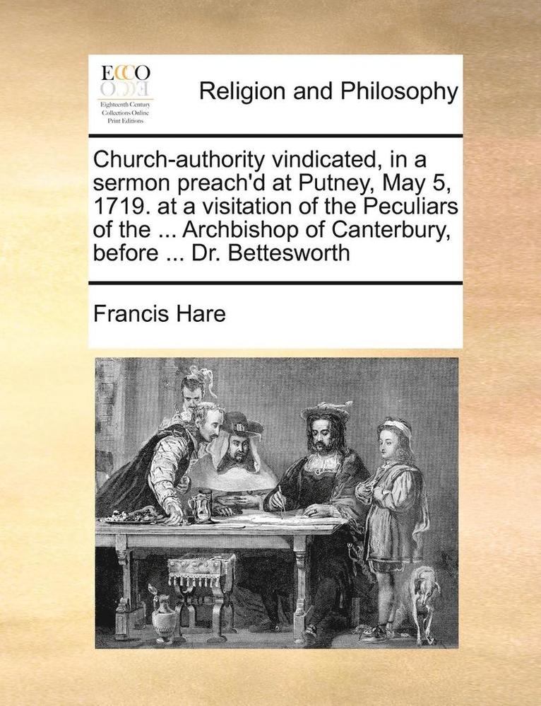 Church-Authority Vindicated, in a Sermon Preach'd at Putney, May 5, 1719. at a Visitation of the Peculiars of the ... Archbishop of Canterbury, Before ... Dr. Bettesworth 1
