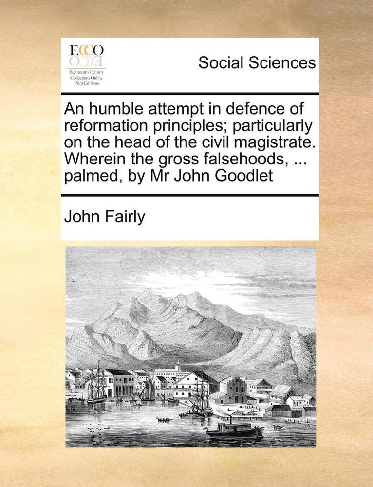 An Humble Attempt in Defence of Reformation Principles; Particularly on the Head of the Civil Magistrate. Wherein the Gross Falsehoods, ... Palmed, by MR John Goodlet 1