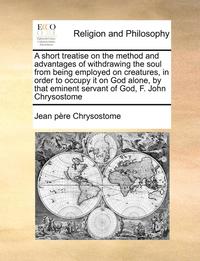 bokomslag A Short Treatise on the Method and Advantages of Withdrawing the Soul from Being Employed on Creatures, in Order to Occupy It on God Alone, by That Eminent Servant of God, F. John Chrysostome