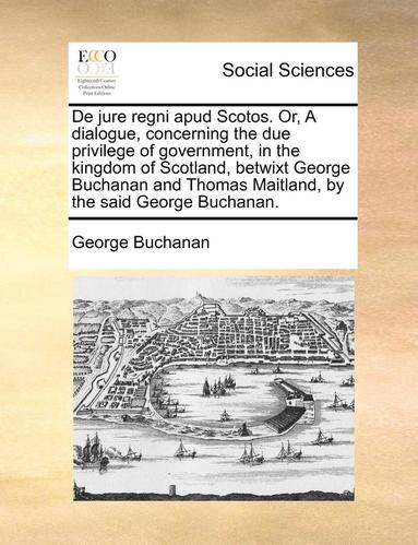 bokomslag de Jure Regni Apud Scotos. Or, a Dialogue, Concerning the Due Privilege of Government, in the Kingdom of Scotland, Betwixt George Buchanan and Thomas Maitland, by the Said George Buchanan.