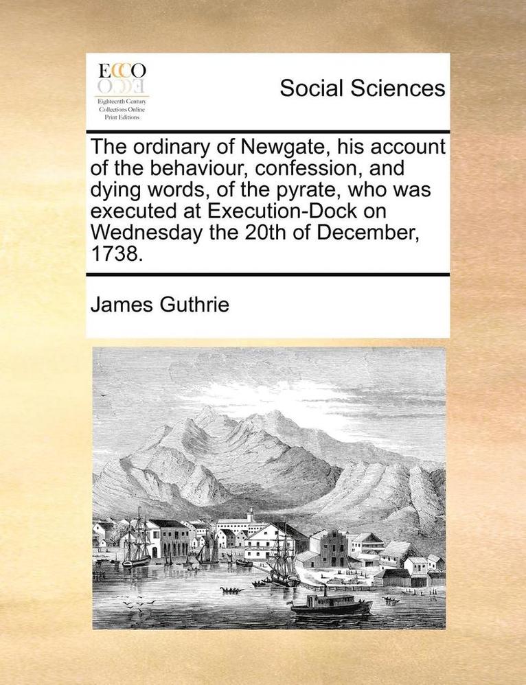 The Ordinary of Newgate, His Account of the Behaviour, Confession, and Dying Words, of the Pyrate, Who Was Executed at Execution-Dock on Wednesday the 20th of December, 1738. 1