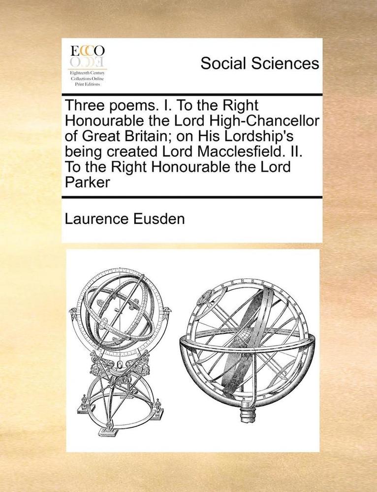 Three Poems. I. to the Right Honourable the Lord High-Chancellor of Great Britain; On His Lordship's Being Created Lord Macclesfield. II. to the Right Honourable the Lord Parker