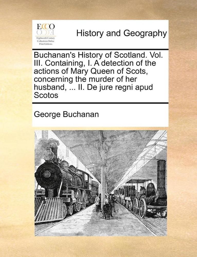 Buchanan's History of Scotland. Vol. III. Containing, I. a Detection of the Actions of Mary Queen of Scots, Concerning the Murder of Her Husband, ... II. de Jure Regni Apud Scotos 1