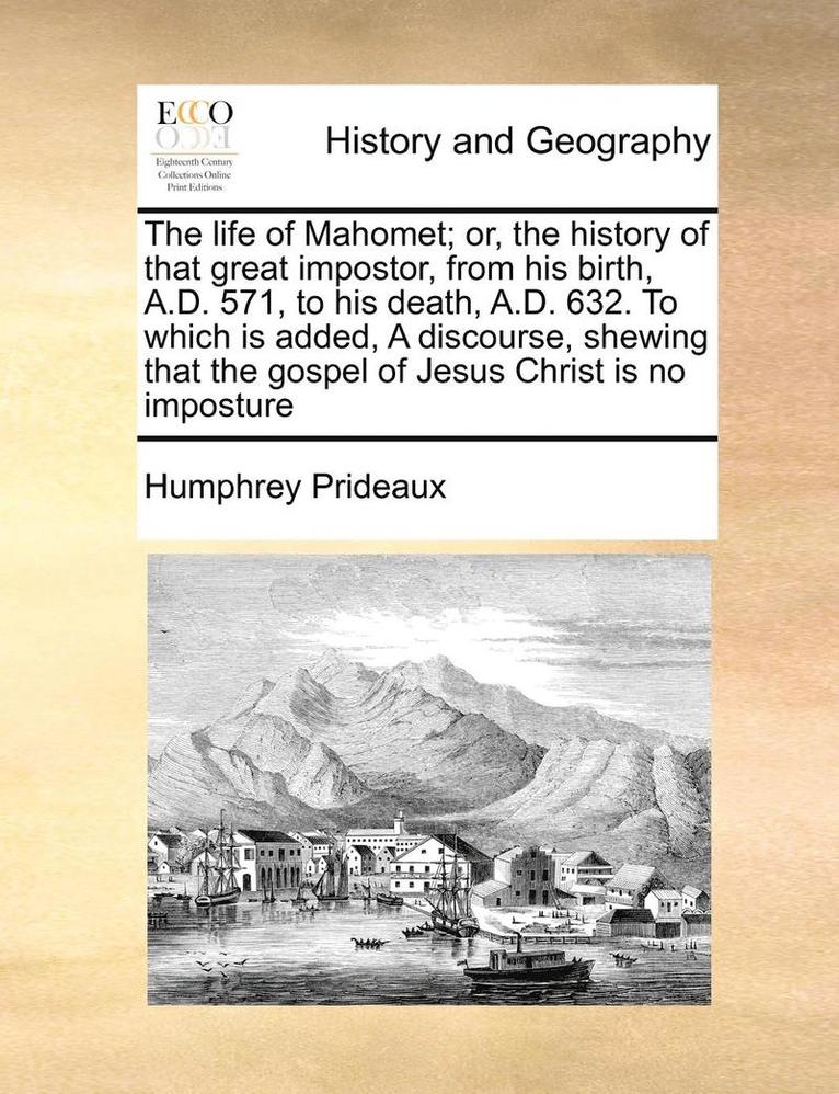 The Life of Mahomet; Or, the History of That Great Impostor, from His Birth, A.D. 571, to His Death, A.D. 632. to Which Is Added, a Discourse, Shewing That the Gospel of Jesus Christ Is No Imposture 1