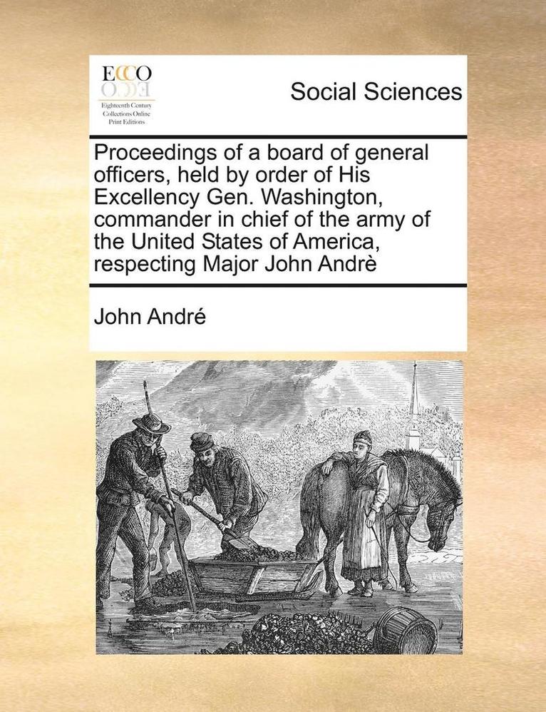 Proceedings of a Board of General Officers, Held by Order of His Excellency Gen. Washington, Commander in Chief of the Army of the United States of America, Respecting Major John Andre 1