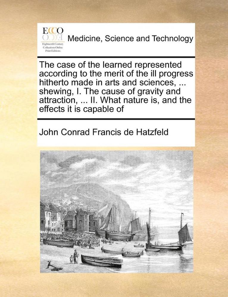 The Case of the Learned Represented According to the Merit of the Ill Progress Hitherto Made in Arts and Sciences, ... Shewing, I. the Cause of Gravity and Attraction, ... II. What Nature Is, and the 1