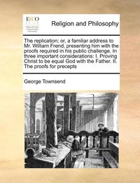 bokomslag The Replication; Or, a Familiar Address to Mr. William Frend, Presenting Him with the Proofs Required in His Public Challenge. in Three Important Considerations