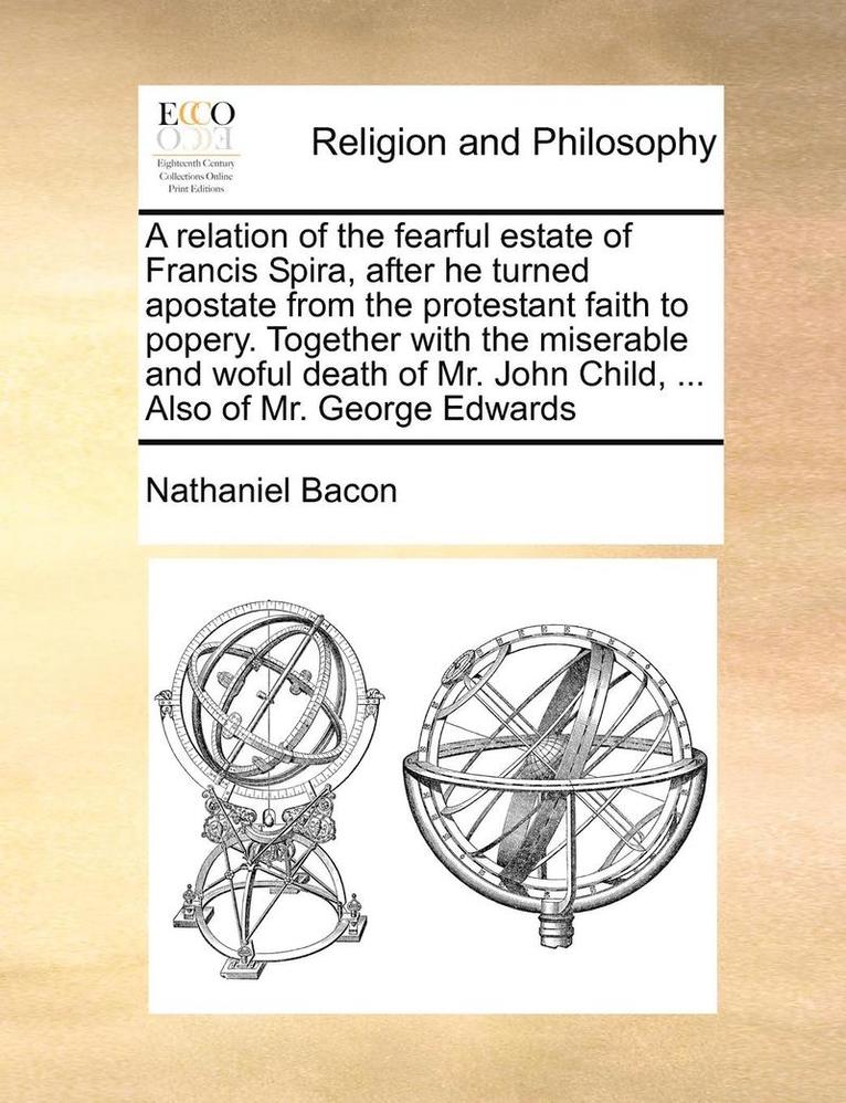 Relation of the Fearful Estate of Francis Spira, After He Turned Apostate from the Protestant Faith to Popery. Together with the Miserable and Woful Death of Mr. John Child, ... Also of Mr. George Edwards