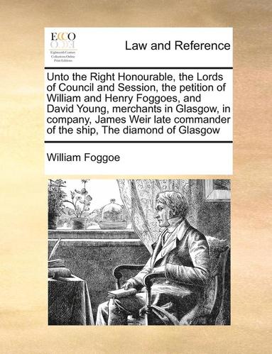 bokomslag Unto the Right Honourable, the Lords of Council and Session, the Petition of William and Henry Foggoes, and David Young, Merchants in Glasgow, in Company, James Weir Late Commander of the Ship, the