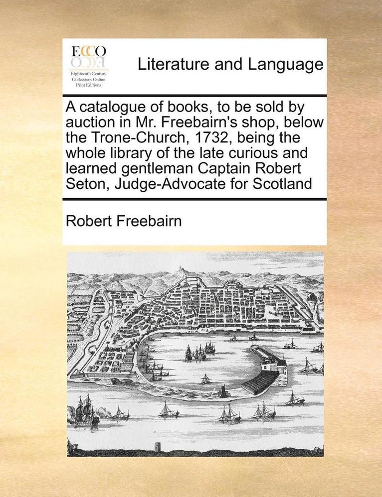 A Catalogue of Books, to Be Sold by Auction in Mr. Freebairn's Shop, Below the Trone-Church, 1732, Being the Whole Library of the Late Curious and Learned Gentleman Captain Robert Seton, 1