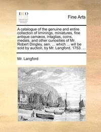 bokomslag Catalogue of the Genuine and Entire Collection of Liminings, Miniatures, Fine Antique Camæos, Intaglias, Coins, Medals, and Other Curiosities of Mr. Robert Dingley, Sen. ... Which ... Will Be Sold ...