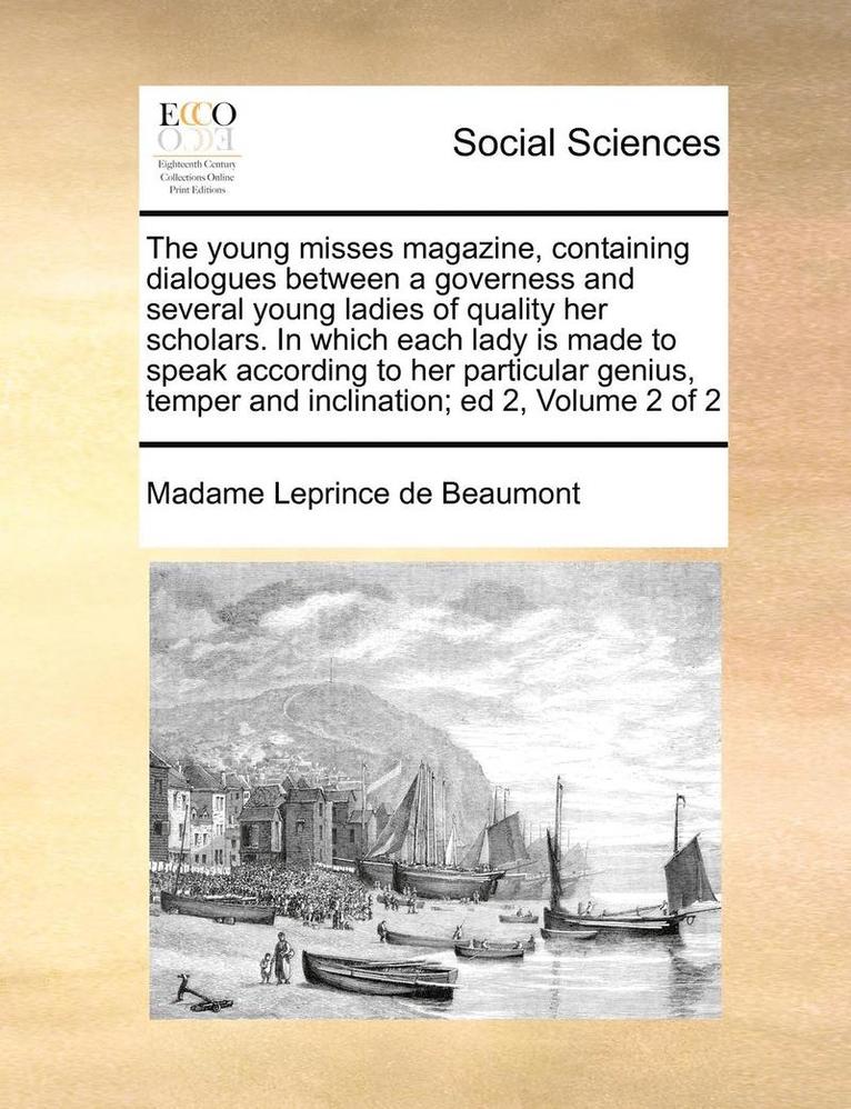 The Young Misses Magazine, Containing Dialogues Between a Governess and Several Young Ladies of Quality Her Scholars. in Which Each Lady Is Made to Speak According to Her Particular Genius, Temper 1