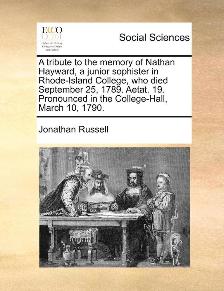 A Tribute to the Memory of Nathan Hayward, a Junior Sophister in Rhode-Island College, Who Died September 25, 1789. Aetat. 19. Pronounced in the College-Hall, March 10, 1790. 1