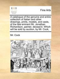 bokomslag A Catalogue of the Genuine and Entire Collection of Italian and Other Drawings, Prints, Models, and Casts, of the Late Eminent Mr. Jonathan Richardson, Painter, Deceas'd. Which Will Be Sold by