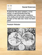 Plea for the Poor Soldiers; Or an Essay, to Demonstrate That the Soldiers and Other Public Creditors, Who Really and Actually Supported the Burden of the Late War, Have Not Been Paid!