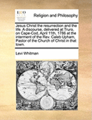 bokomslag Jesus Christ the Resurrection and the Life. a Discourse, Delivered at Truro, on Cape-Cod, April 11th, 1786 at the Interment of the Rev. Caleb Upham, Pastor of the Church of Christ in That Town.