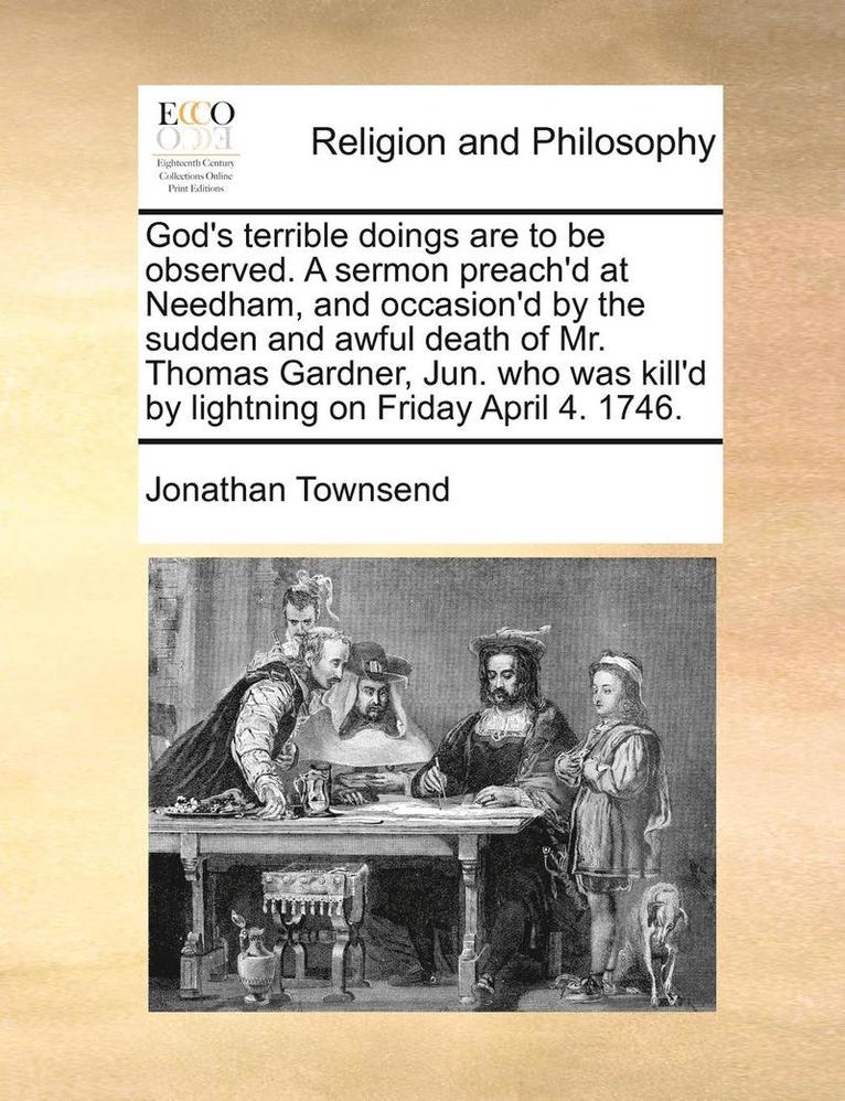 God's Terrible Doings Are to Be Observed. a Sermon Preach'd at Needham, and Occasion'd by the Sudden and Awful Death of Mr. Thomas Gardner, Jun. Who Was Kill'd by Lightning on Friday April 4. 1746. 1