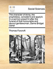 bokomslag The Character of Anna, the Prophetess, Consider'd and Apply'd. in a Sermon Preach'd After the Funeral of That Honourable and Devout Gentlewoman, Dame Bridget Usher