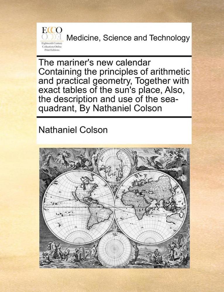 The Mariner's New Calendar Containing the Principles of Arithmetic and Practical Geometry, Together with Exact Tables of the Sun's Place, Also, the Description and Use of the Sea-Quadrant, by 1