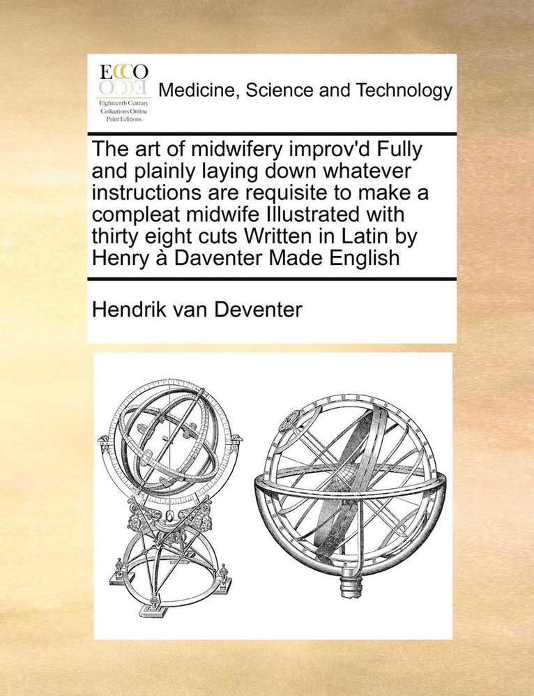 The Art of Midwifery Improv'd Fully and Plainly Laying Down Whatever Instructions Are Requisite to Make a Compleat Midwife Illustrated with Thirty Eight Cuts Written in Latin by Henry a Daventer Made 1