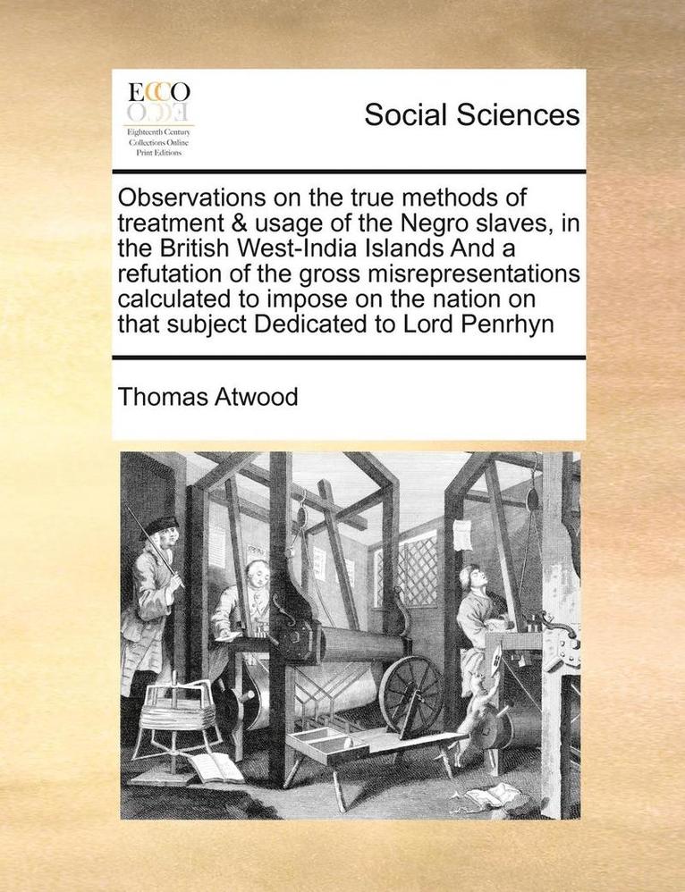Observations on the True Methods of Treatment & Usage of the Negro Slaves, in the British West-India Islands and a Refutation of the Gross Misrepresentations Calculated to Impose on the Nation on That Subject Dedicated to Lord Penrhyn