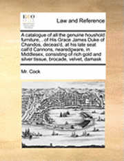Catalogue of All the Genuine Houshold Furniture, . of His Grace James Duke of Chandos, Deceas'd, at His Late Seat Call'd Cannons, Nearedgware, in Middlesex, Consisting of Rich Gold and Silver Tissue, Brocade, Velvet, Damask