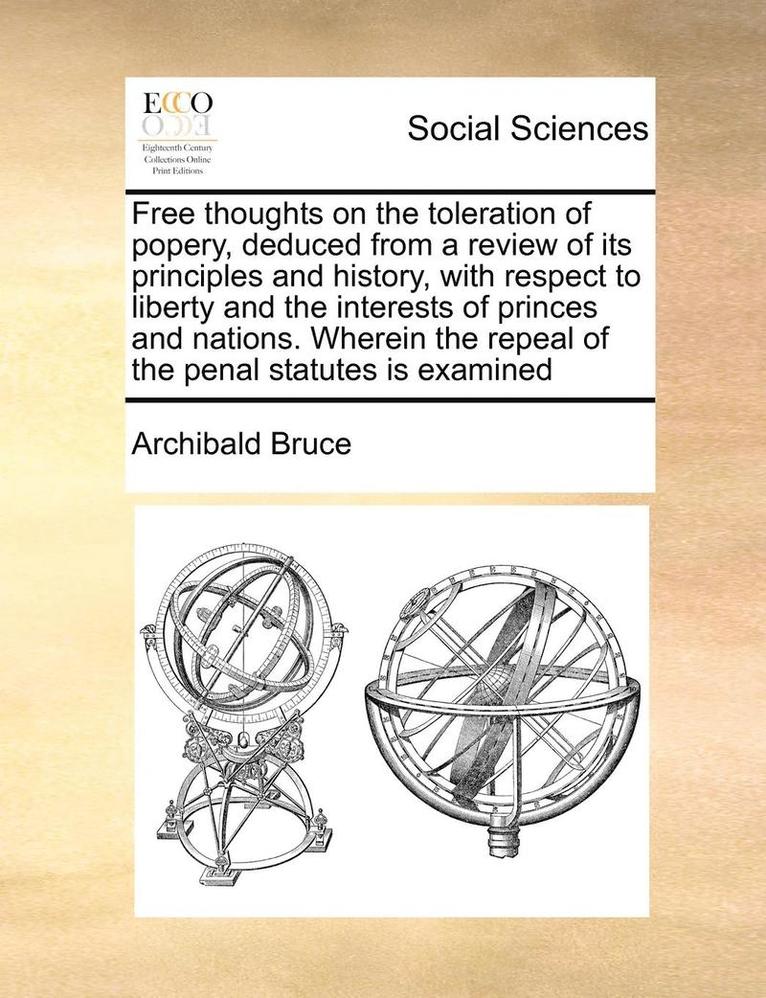 Free Thoughts on the Toleration of Popery, Deduced from a Review of Its Principles and History, with Respect to Liberty and the Interests of Princes and Nations. Wherein the Repeal of the Penal 1