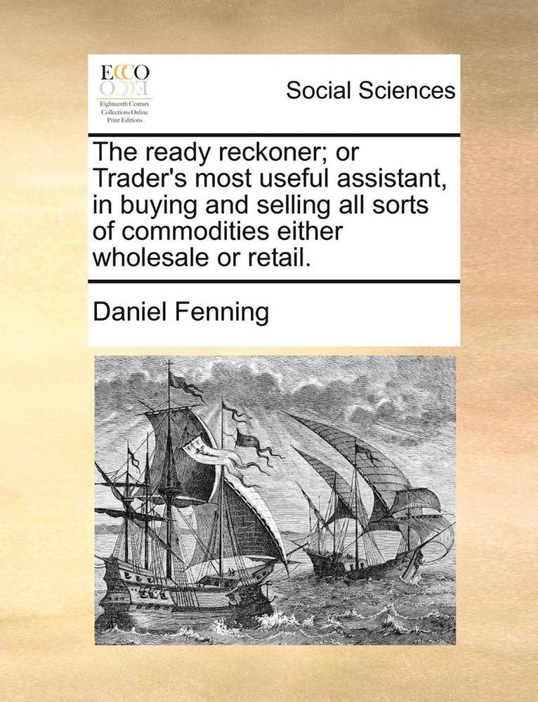 The Ready Reckoner; Or Trader's Most Useful Assistant, in Buying and Selling All Sorts of Commodities Either Wholesale or Retail. 1