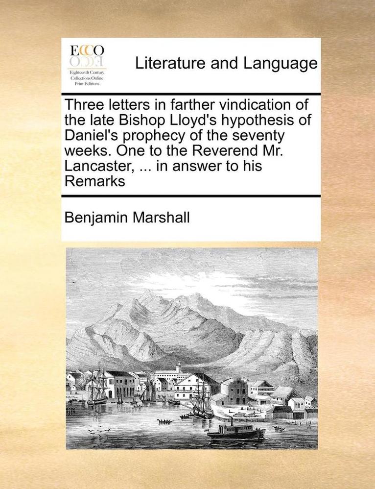 Three Letters in Farther Vindication of the Late Bishop Lloyd's Hypothesis of Daniel's Prophecy of the Seventy Weeks. One to the Reverend Mr. Lancaster, ... in Answer to His Remarks 1