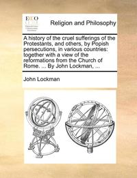 bokomslag A History Of The Cruel Sufferings Of The Protestants, And Others, By Popish Persecutions, In Various Countries: Together With A View Of The Reformatio