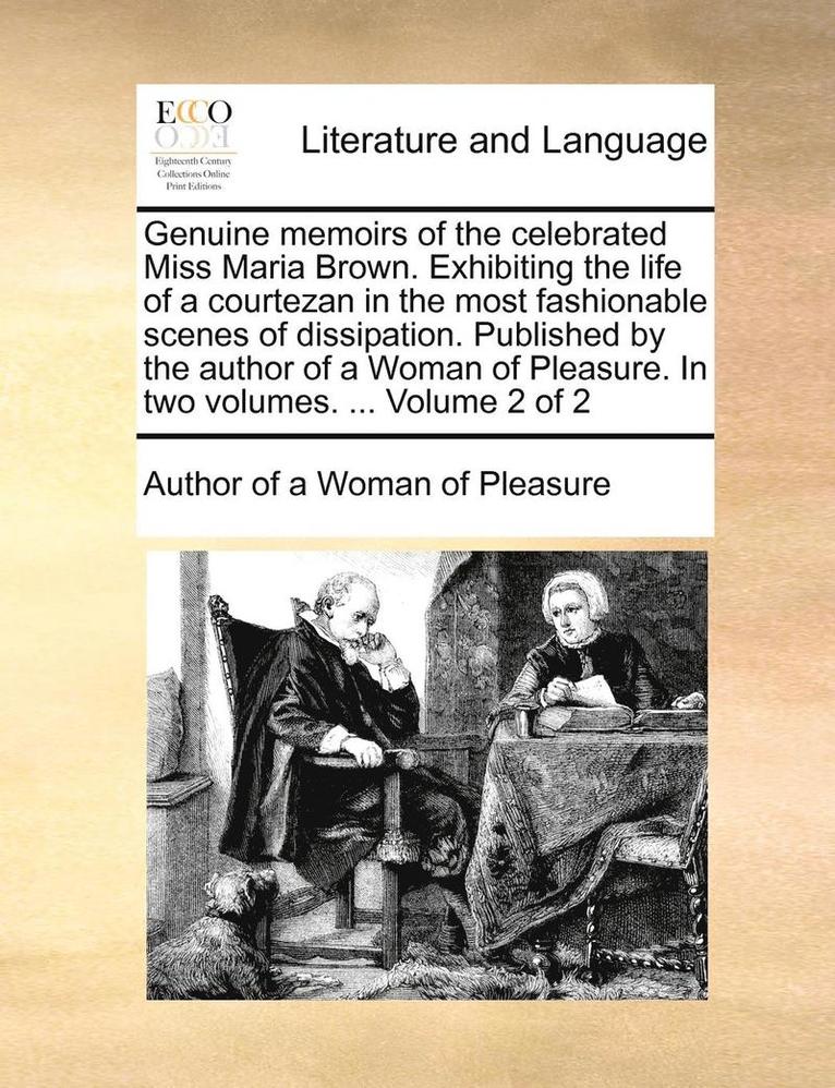 Genuine Memoirs of the Celebrated Miss Maria Brown. Exhibiting the Life of a Courtezan in the Most Fashionable Scenes of Dissipation. Published by the Author of a Woman of Pleasure. in Two Volumes. 1