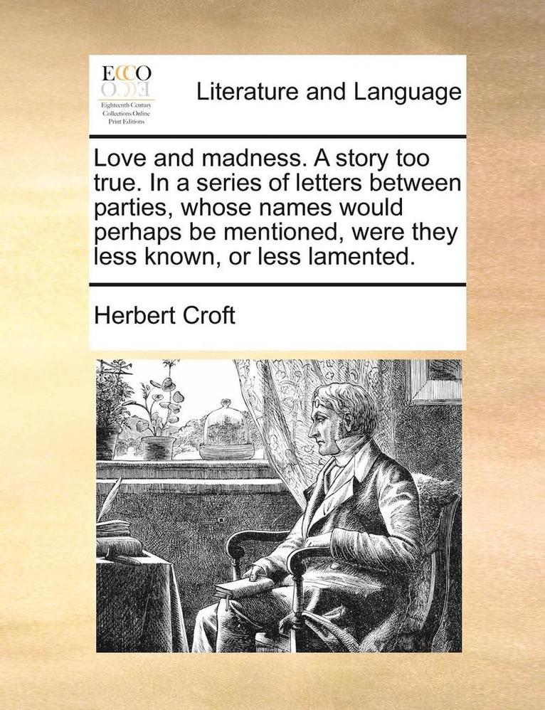 Love and Madness. a Story Too True. in a Series of Letters Between Parties, Whose Names Would Perhaps Be Mentioned, Were They Less Known, or Less Lamented. 1