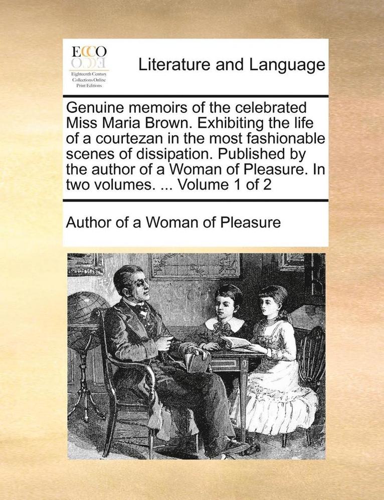 Genuine Memoirs of the Celebrated Miss Maria Brown. Exhibiting the Life of a Courtezan in the Most Fashionable Scenes of Dissipation. Published by the Author of a Woman of Pleasure. in Two Volumes. 1