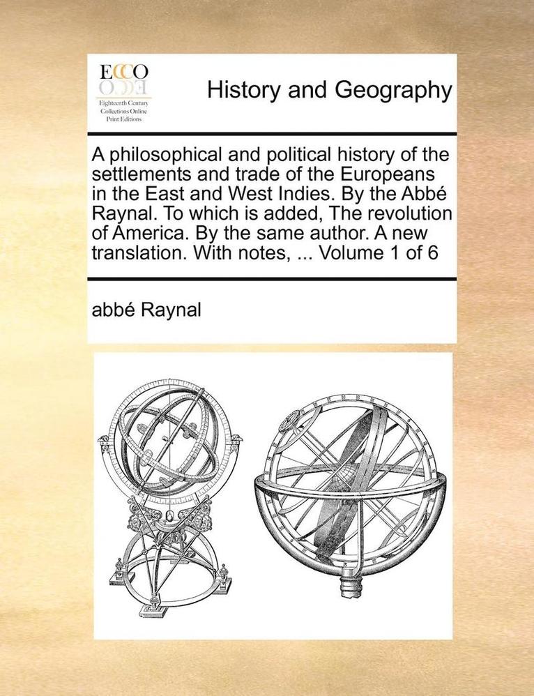 A Philosophical and Political History of the Settlements and Trade of the Europeans in the East and West Indies. by the ABBE Raynal. to Which Is Added, the Revolution of America. by the Same Author. 1