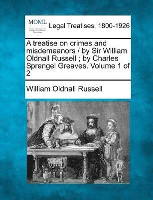 A treatise on crimes and misdemeanors / by Sir William Oldnall Russell; by Charles Sprengel Greaves. Volume 1 of 2 1