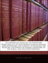 bokomslag To Further the Goals of the Paperwork Reduction ACT to Have Federal Agencies Become More Responsible and Publicly Accountable for Reducing the Burden of Federal Paperwork on the Public, and for Other