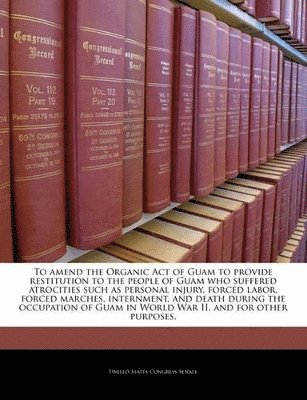 bokomslag To Amend the Organic Act of Guam to Provide Restitution to the People of Guam Who Suffered Atrocities Such as Personal Injury, Forced Labor, Forced Marches, Internment, and Death During the
