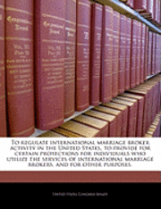 bokomslag To Regulate International Marriage Broker Activity in the United States, to Provide for Certain Protections for Individuals Who Utilize the Services of International Marriage Brokers, and for Other
