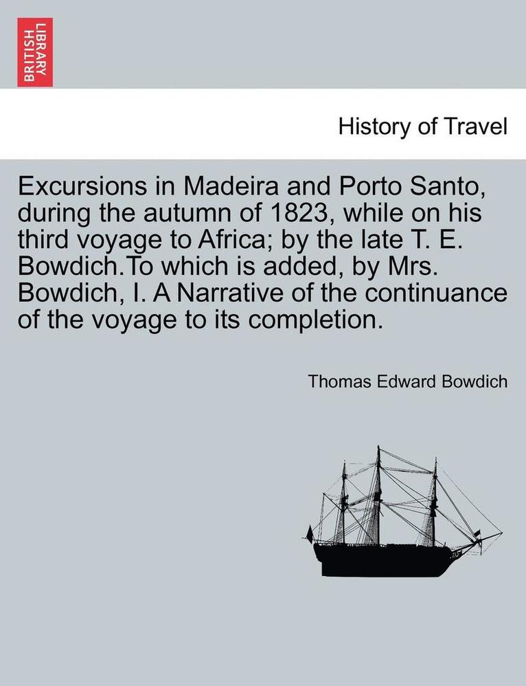 Excursions in Madeira and Porto Santo, During the Autumn of 1823, While on His Third Voyage to Africa; By the Late T. E. Bowdich.to Which Is Added, by Mrs. Bowdich, I. a Narrative of the Continuance 1