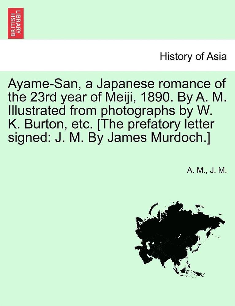 Ayame-San, a Japanese Romance of the 23rd Year of Meiji, 1890. by A. M. Illustrated from Photographs by W. K. Burton, Etc. [The Prefatory Letter Signed 1