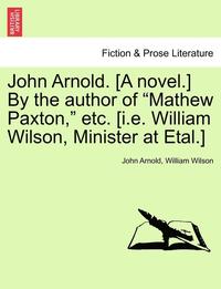 bokomslag John Arnold. [A Novel.] by the Author of 'Mathew Paxton,' Etc. [I.E. William Wilson, Minister at Etal.]
