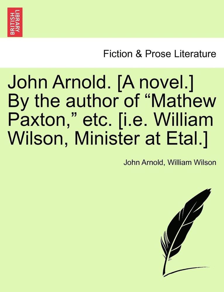 John Arnold. [A Novel.] by the Author of &quot;Mathew Paxton,&quot; Etc. [I.E. William Wilson, Minister at Etal.] 1