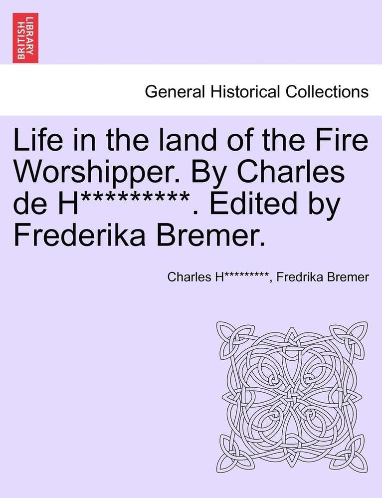 Life in the Land of the Fire Worshipper. by Charles de H*********. Edited by Frederika Bremer. 1