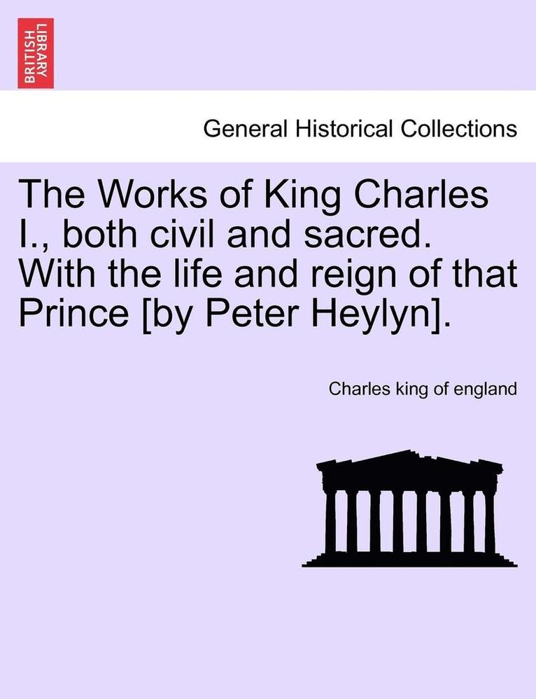 The Works of King Charles I., Both Civil and Sacred. with the Life and Reign of That Prince [By Peter Heylyn]. 1