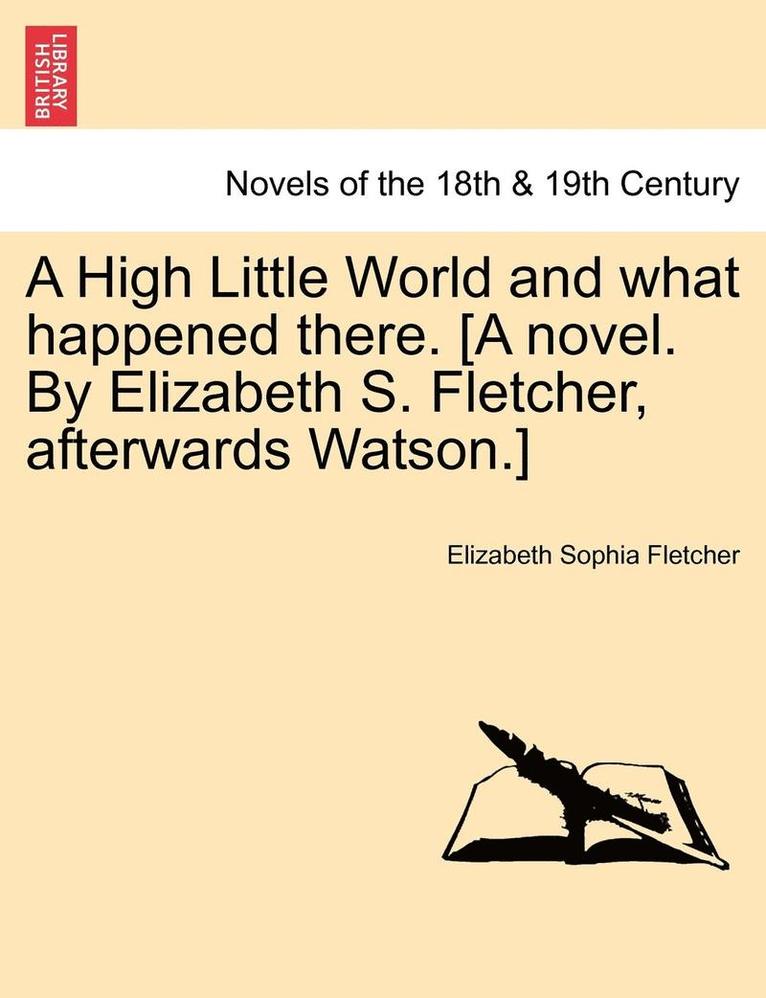 A High Little World and What Happened There. [A Novel. by Elizabeth S. Fletcher, Afterwards Watson.] 1