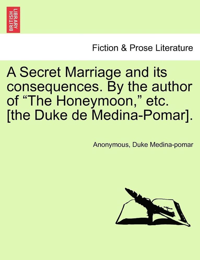 A Secret Marriage and Its Consequences. by the Author of 'The Honeymoon,' Etc. [The Duke de Medina-Pomar]. 1