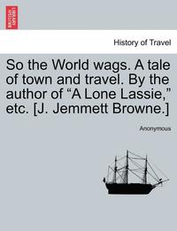 bokomslag So the World Wags. a Tale of Town and Travel. by the Author of 'A Lone Lassie,' Etc. [J. Jemmett Browne.]