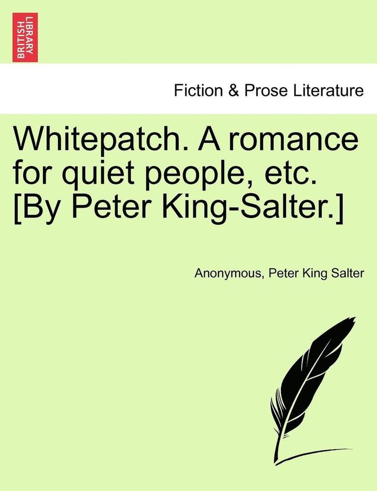 Whitepatch. a Romance for Quiet People, Etc. [By Peter King-Salter.] 1