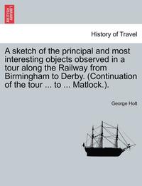 bokomslag A Sketch of the Principal and Most Interesting Objects Observed in a Tour Along the Railway from Birmingham to Derby. (Continuation of the Tour ... to ... Matlock.).