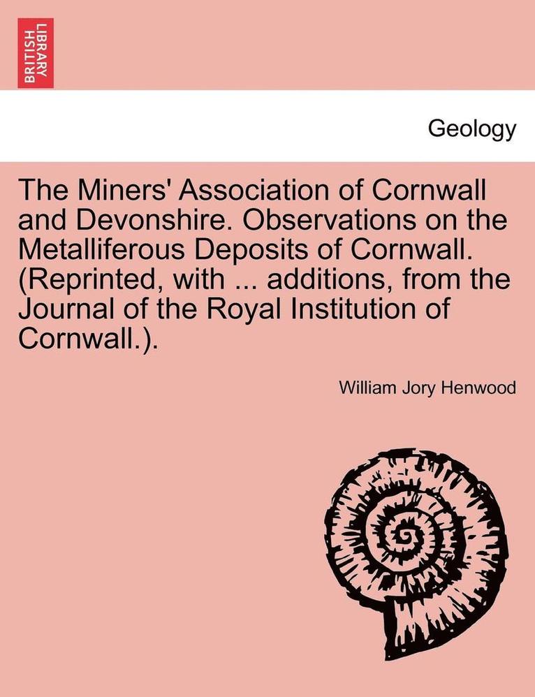 The Miners' Association of Cornwall and Devonshire. Observations on the Metalliferous Deposits of Cornwall. (Reprinted, with ... Additions, from the Journal of the Royal Institution of Cornwall.). 1